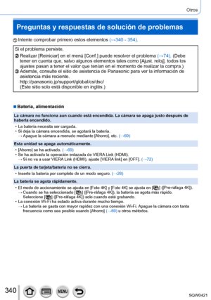 Page 340340
Otros
Preguntas y respuestas de solución de problemas
Intente comprobar primero estos elementos (→340 - 354).
Si el problema persiste,
Realizar [Reiniciar] en el menú [Conf.] puede resolver el problema  (→74). (Debe 
tener en cuenta que, salvo algunos elementos tales como [Ajust. reloj], todos los 
ajustes pasan a tener el valor que tenían en el momento de realizar la compra.)
Además, consulte el sitio de asistencia de Panasonic para ver la info\
rmación de 
asistencia más reciente....