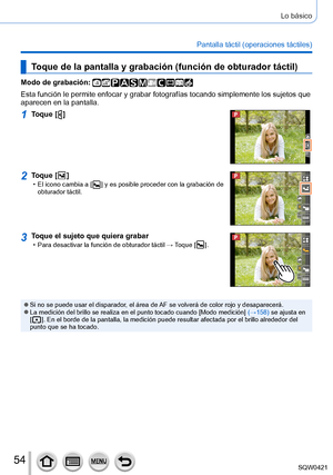 Page 5454
Lo básico
Pantalla táctil (operaciones táctiles)
Toque de la pantalla y grabación (función de obturador táctil)\
Modo de grabación: 
Esta función le permite enfocar y grabar fotografías tocando simpl\
emente los sujetos que 
aparecen en la pantalla.
1Toque [  ]
2Toque [  ] • El icono cambia a [  ] y es posible proceder con la grabación de 
obturador táctil.
3Toque el sujeto que quiera grabar • Para desactivar la función de obturador táctil →  Toque [  ].
 ●Si no se puede usar el disparador, el área...