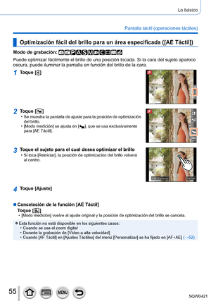 Page 5555
Lo básico
Pantalla táctil (operaciones táctiles)
Optimización fácil del brillo para un área especificada ([AE Táctil])
Modo de grabación: 
Puede optimizar fácilmente el brillo de una posición tocada. Si la\
 cara del sujeto aparece 
oscura, puede iluminar la pantalla en función del brillo de la cara.
1Toque [  ]
2Toque [  ] • Se muestra la pantalla de ajuste para la posición de optimización \
del brillo.
 • [Modo medición] se ajusta en [  ], que se usa exclusivamente 
para [
AE Táctil].
3Toque el...
