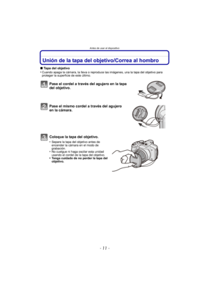 Page 11- 11 -
Antes de usar el dispositivo
Unión de la tapa del objetivo/Correa al hombro
∫Tapa del objetivo
•Cuando apaga la cámara, la lleva o reproduce las imágenes, una la tapa del objetivo para 
proteger la superficie de este último.
Pase el cordel a través del agujero en la tapa 
del objetivo.
Pase el mismo cordel a través del agujero 
en la cámara.
Coloque la tapa del objetivo.
•Separe la tapa del objetivo antes de 
encender la cámara en el modo de 
grabación.
•No cuelgue ni haga oscilar esta unidad...