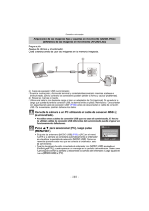 Page 181- 181 -
Conexión a otro equipo
Preparación
Apague la cámara y el ordenador.
Quite la tarjeta antes de usar las imágenes en la memoria integrada.
Conecte la cámara a un PC utilizando el cable de conexión USB A 
(suministrado).
•No utilice otros cables de conexión USB que no sean el suministrado. El hecho 
de utilizar cables de conexión USB diferentes del suministrado puede originar un 
funcionamiento defectuoso.
Pulse 3/ 4 para seleccionar [PC], luego pulse 
[MENU/SET].
•Si ajusta de antemano [MODO USB]...