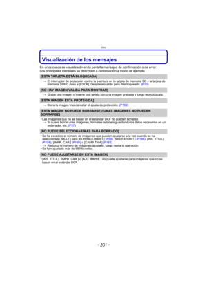 Page 201- 201 -
Otro
Visualización de los mensajes
En unos casos se visualizarán en la pantalla mensajes de confirmación o de error.
Los principales mensajes se describen a continuación a modo de ejemplo.
[ESTA TARJETA ESTÁ BLOQUEADA]
>El interruptor de protección contra la escritura en la tarjeta de memoria SD y la tarjeta de 
memoria SDHC pasa a [LOCK]. Desplácelo atrás para desbloquearlo. (P23)
[NO HAY IMAGEN VALIDA PARA MOSTRAR]
>Grabe una imagen o inserte una tarjeta con una imagen grabada y luego...