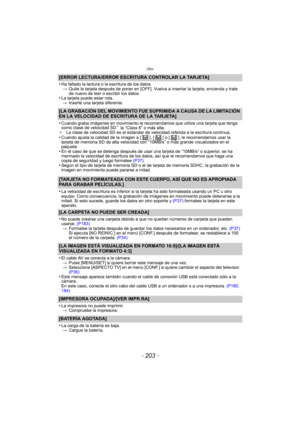 Page 203- 203 -
Otro
[ERROR LECTURA/ERROR ESCRITURA CONTROLAR LA TARJETA]
•
Ha fallado la lectura o la  escritura de los datos.
> Quite la tarjeta después de poner en [OFF]. Vuelva a insertar la tarjeta, encienda y trate 
de nuevo de leer o escribir los datos.
•La tarjeta puede estar rota.
> Inserte una tarjeta diferente.
[LA GRABACIÓN DEL MOVIMIENTO FUE SUPRIMIDA A CAUSA DE LA LIMITACIÓN 
EN LA VELOCIDAD DE ESCRITURA DE LA TARJETA]
•
Cuando graba imágenes en movimiento le recomendamos que utilice una tarjeta...