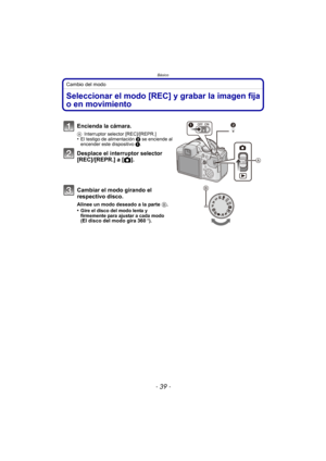 Page 39- 39 -
Básico
Cambio del modo
BásicoSeleccionar el modo [REC] y grabar la imagen fija 
o en movimiento
Encienda la cámara.
AInterruptor selector [REC]/[REPR.]•El testigo de alimentación  2 se enciende al 
encender este dispositivo  1.
Desplace el interruptor selector 
[REC]/[REPR.] a [ !].
Cambiar el modo girando el 
respectivo disco.
Alinee un modo deseado a la parte  B.
•Gire el disco del modo lenta y 
firmemente para ajustar a cada modo 
(
El disco del modo gira 360o ).
CUSTM 