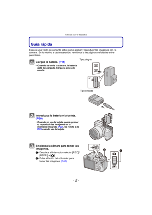Page 5- 5 -
Antes de usar el dispositivo
Antes de usar el dispositivoGuía rápida
Ésta es una visión de conjunto sobre cómo grabar y reproducir las imágenes con la 
cámara. En lo relativo a cada operación, remitimos a las páginas señaladas entre 
paréntesis.
Cargue la batería. (P15)
•Cuando se envía la cámara, la batería 
está descargada. Cárguela antes de 
usarla.
Tipo plug-in
 Tipo entrada
Introduzca la batería y la tarjeta. 
(P20)
•Cuando no usa la tarjeta, puede grabar 
o reproducir las imágenes en la...