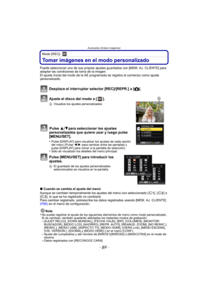 Page 89- 89 -
Avanzadas (Grabar imágenes)
Modo [REC]: 
Tomar imágenes en el modo personalizado
Puede seleccionar uno de sus propios ajustes guardados con [MEM. AJ. CLIENTE] para 
adaptar las condiciones de toma de la imagen.
El ajuste inicial del modo de la AE programada se registra al comienzo como ajuste 
personalizado.
Desplace el interruptor selector [REC]/[REPR.] a [ !].
Ajuste el disco del modo a [ ].
A Visualice los ajustes personalizados
Pulse  3/4para seleccionar los ajustes 
personalizados que quiere...