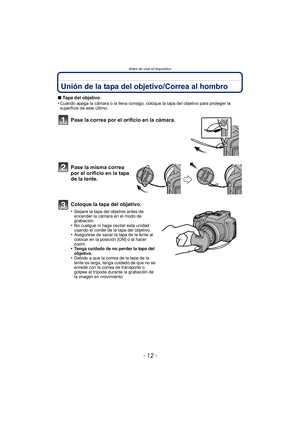 Page 12Antes de usar el dispositivo
- 12 -
Unión de la tapa del objetivo/Correa al hombro
∫Tapa del objetivo
•Cuando apaga la cámara o la lleva consigo, coloque la tapa del objetivo para proteger la 
superficie de este último.
Pase la correa por el orificio en la cámara.
Pase la misma correa 
por el orificio en la tapa 
de la lente.
Coloque la tapa del objetivo.
•Separe la tapa del objetivo antes de 
encender la cámara en el modo de 
grabación.
•No cuelgue ni haga oscilar esta unidad 
usando el cordel de la...