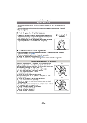 Page 114Avanzadas (Grabar imágenes)
- 114 -
Puede registrar información como nombres y cumpleaños para caras de hasta 6 
personas.
Puede facilitarse el registro tomando varias imágenes de cada persona. (hasta 3 
imágenes/registro)
Ajustes de la cara
∫Punto de grabación al registrar las caras
•
Cara desde la parte frontal con ojos abiertos y boca cerrada, 
asegurándose de que el contorno de la cara, ojos o cejas no 
está cubierto con pelo mientras se registra.
•Asegúrese de que no hay demasiadas sombras en la...