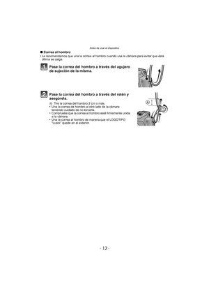 Page 13- 13 -
Antes de usar el dispositivo
∫Correa al hombro
•Le recomendamos que una la correa al hombro cuando usa la cámara para evitar que ésta 
última se caiga.
Pase la correa del hombro a través del agujero 
de sujeción de la misma.
Pase la correa del hombro a través del retén y 
asegúrela.
A Tire la correa del hombro 2 cm o más.•Una la correa de hombro al otro lado de la cámara 
teniendo cuidado de no torcerla.
•Compruebe que la correa al hombro esté firmemente unida 
a la cámara.
•Una la correa al...