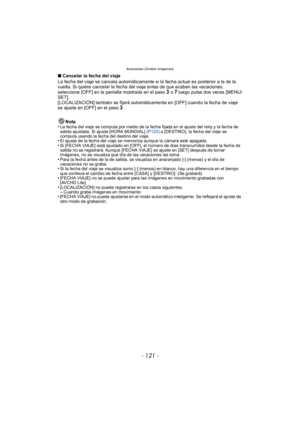 Page 121- 121 -
Avanzadas (Grabar imágenes)
∫Cancelar la fecha del viaje
La fecha del viaje se cancela automáticamente si la fecha actual es posterior a la de la 
vuelta. Si quiere cancelar la fecha del viaje antes de que acaben las vacaciones, 
seleccione [OFF] en la pantalla mostrada en el paso 
3 o 7 luego pulse dos veces [MENU/
SET].
[LOCALIZACIÓN] también se fijará automáticamente en [OFF] cuando la fecha de viaje 
se ajuste en [OFF] en el paso 
3.
Nota
•
La fecha del viaje se computa por medio de la fecha...