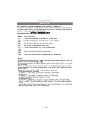Page 128Avanzadas (Grabar imágenes)
- 128 -
Para ampliar la información sobre el menú del [REC], consulte P27.
A la luz del sol, bajo luces incandescentes u otras condiciones donde el color del blanco 
adquiere un matiz rojizo o azulado, este detalle ajusta al color del blanco más próximo al 
que se ve con los ojos según la fuente de luz.
Modos aplicables: 
Nota
•
El balance de blancos óptimo diferirá según el tipo de alumbrado halógeno bajo el que se está 
grabando, pues utilice [AWB], [ ] o [ ].
•El balance de...