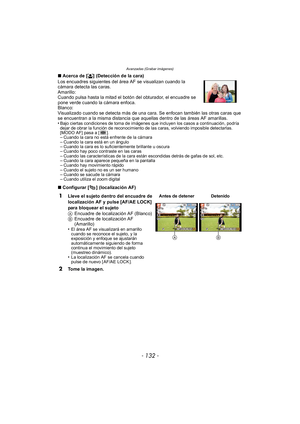 Page 132Avanzadas (Grabar imágenes)
- 132 -
∫Acerca de [ š] (Detección de la cara)
Los encuadres siguientes del área AF se visualizan cuando la 
cámara detecta las caras.
Amarillo:
Cuando pulsa hasta la mitad el botón del obturador, el encuadre se 
pone verde cuando la cámara enfoca.
Blanco:
Visualizado cuando se detecta más de una cara. Se enfocan también las otras caras que 
se encuentran a la misma distancia que aquellas dentro de las áreas AF amarillas.
•
Bajo ciertas condiciones de toma de imágenes que...