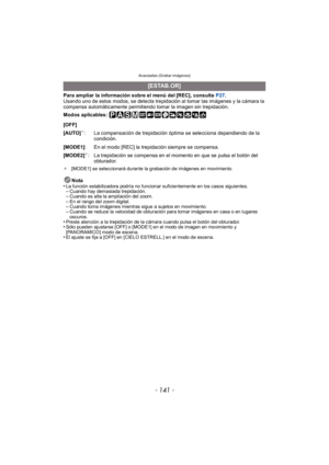 Page 141- 141 -
Avanzadas (Grabar imágenes)
Para ampliar la información sobre el menú del [REC], consulte P27.
Usando uno de estos modos, se detecta trepidación al tomar las imágenes y la cámara la 
compensa automáticamente permitiendo tomar la imagen sin trepidación.
Modos aplicables: 
¢ [MODE1] se seleccionará durante la grabación de imágenes en movimiento.
Nota
•La función estabilizadora podría no funcionar suficientemente en los casos siguientes.–Cuando hay demasiada trepidación.–Cuando es alta la ampliación...