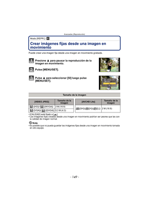 Page 149- 149 -
Avanzadas (Reproducción)
Modo [REPR.]: ¸
Crear imágenes fijas desde una imagen en 
movimiento
Puede crear una imagen fija desde una imagen en movimiento grabada.
Presione 3 para pausar la reproducción de la 
imagen en movimiento.
Pulse [MENU/SET].
Pulse  3 para seleccionar [SI] luego pulse 
[MENU/SET].
•[CALIDAD] está fijado a [› ].•Las imágenes fijas creadas desde una imagen en movimiento podrían ser peores que las con 
la calidad de imagen normal.
Nota
•Es posible que no pueda guardar las...