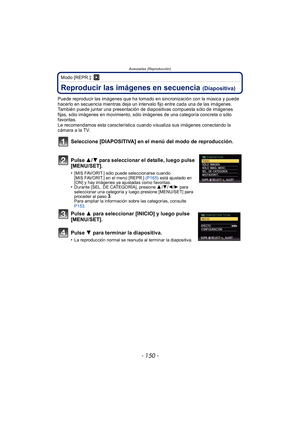 Page 150Avanzadas (Reproducción)
- 150 -
Modo [REPR.]: ¸
Reproducir las imágenes en secuencia (Diapositiva)
Puede reproducir las imágenes que ha tomado en sincronización con la música y puede 
hacerlo en secuencia mientras deja un intervalo fijo entre cada una de las imágenes.
También puede juntar una presentación de diapositivas compuesta sólo de imágenes 
fijas, sólo imágenes en movimiento, sólo imágenes de una categoría concreta o sólo 
favoritas.
Le recomendamos esta característica cuando visualiza sus...