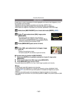 Page 165- 165 -
Avanzadas (Reproducción)
Puede llevar a cabo lo siguiente si ha sido agregada una marca a las imágenes y si se 
han ajustado como favoritas.
•
Reproduzca sólo las imágenes ajustadas como favoritas. ([REPR. FAV.])•Reproduzca las imágenes ajustadas como favoritas sólo como una diapositiva.•Borre todas las imágenes no ajustadas como favoritas. ([BORRAR TODO SALVOÜ])
Seleccione [MIS FAVORIT.] en el menú del modo [REPR.]. (P27)
∫Cancelar todos los ajustes de [MIS FAVORIT.]
1Seleccione [SUPR.] en la...