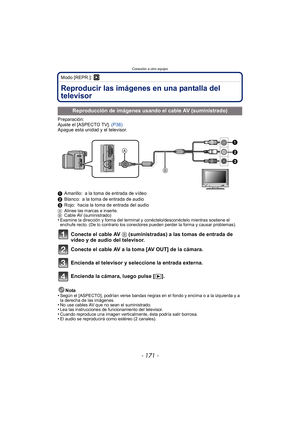 Page 171- 171 -
Conexión a otro equipo
Modo [REPR.]: ¸
Conexión a otro equipoReproducir las imágenes en una pantalla del 
televisor
Preparación:
Ajuste el [ASPECTO TV]. (P36)
Apague esta unidad y el televisor.
1 Amarillo: a la toma de entrada de vídeo
2 Blanco: a la toma de entrada de audio
3 Rojo: hacia la toma de entrada del audio
A Alinee las marcas e inserte.
B Cable AV (suministrado)
•Examine la dirección y forma del terminal y conéctelo/desconéctelo mientras sostiene el 
enchufe recto. (De lo contrario los...