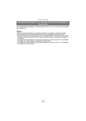 Page 172Conexión a otro equipo
- 172 -
Las imágenes fijas grabadas se pueden reproducir en un TV con una ranura para tarjeta 
de memoria SD.Nota
•
Según el modelo del televisor, las imágenes podrían no visualizarse a pantalla completa.•Las imágenes en movimiento grabadas con [AVCHD Lite] pueden reproducirse en los 
televisores (VIERA) de Panasonic que tienen el logotipo AVCHD. En todos los demás casos, 
conecte la cámara al televisor usando el cable AV (suministrado) y reproduzca la imagen en 
movimiento.
•Las...
