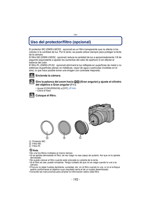 Page 192Otro
- 192 -
Uso del protector/filtro (opcional)
El protector MC (DMW-LMC52;  opcional) es un filtro transparente que no afecta ni los 
colores ni la cantidad de luz. Por lo tanto, se puede utilizar siempre para proteger la lente 
de la cámara.
El filtro ND (DMW-LND52;  opcional) reduce la cantidad de luz a aproximadamente 1/8 de 
segundo (equivalente a ajustar los aumentos del valor de apertura 3) sin afectar el 
balance del color.
El filtro PL (DMW-LPL52;  opcional) eliminará la luz reflejada en...