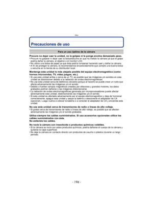 Page 196Otro
- 196 -
Precauciones de uso
Procure no dejar caer la unidad, no la golpee ni le ponga encima demasiado peso.
•Procure no golpear ni dejar caer la bolsa/estuche en que ha metido la cámara ya que el golpe 
podría dañar la cámara, el objetivo o el monitor LCD.
•No utilice una bolsa de papel ya que ésta podría romperse haciendo caer y dañar la cámara.•A fin de proteger la cámara, le recomendamos encarecidamente que compre una buena bolsa 
o estuche en la tienda de su distribuidor local.
Mantenga esta...