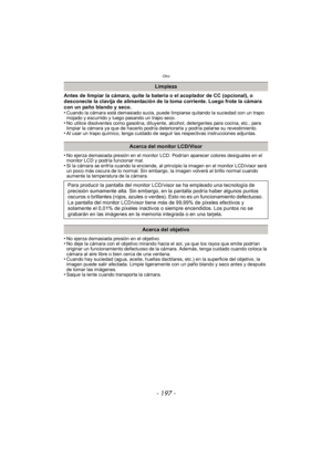 Page 197- 197 -
Otro
Antes de limpiar la cámara, quite la batería o el acoplador de CC (opcional), o 
desconecte la clavija de alimentación de la toma corriente. Luego frote la cámara 
con un paño blando y seco.
•
Cuando la cámara está demasiado sucia, puede limpiarse quitando la suciedad con un trapo 
mojado y escurrido y luego pasando un trapo seco.
•No utilice disolventes como gasolina, diluyente, alcohol, detergentes para cocina, etc., para 
limpiar la cámara ya que de hacerlo podría deteriorarla y podría...