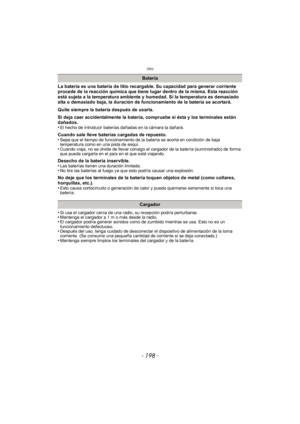 Page 198Otro
- 198 -
La batería es una batería de litio recargable. Su capacidad para generar corriente 
procede de la reacción química que tiene lugar dentro de la misma. Esta reacción 
está sujeta a la temperatura ambiente y humedad. Si la temperatura es demasiado 
alta o demasiado baja, la duración de funcionamiento de la batería se acortará.
Quite siempre la batería después de usarla.
Si deja caer accidentalmente la batería, compruebe si ésta y los terminales están 
dañados.
•
El hecho de introducir baterías...
