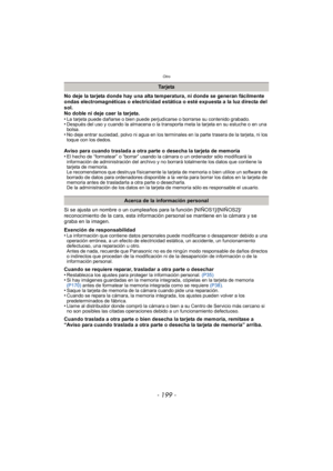 Page 199- 199 -
Otro
No deje la tarjeta donde hay una alta temperatura, ni donde se generan fácilmente 
ondas electromagnéticas o electricidad estática o esté expuesta a la luz directa del 
sol.
No doble ni deje caer la tarjeta.
•
La tarjeta puede dañarse o bien puede perjudicarse o borrarse su contenido grabado.•Después del uso y cuando la almacena o la transporta meta la tarjeta en su estuche o en una 
bolsa.
•No deje entrar suciedad, polvo ni agua en los terminales en la parte trasera de la tarjeta, ni los...