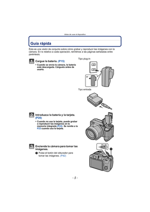 Page 5- 5 -
Antes de usar el dispositivo
Antes  de  us ar el dispositiv oGuía rápida
Ésta es una visión de conjunto sobre cómo grabar y reproducir las imágenes con la 
cámara. En lo relativo a cada operación, remitimos a las páginas señaladas entre 
paréntesis.
Cargue la batería. (P15)
•Cuando se envía la cámara, la batería 
está descargada. Cárguela antes de 
usarla.
Tipo plug-in
Tipo entrada 
Introduzca la batería y la tarjeta. 
(P20)
•Cuando no usa la tarjeta, puede grabar 
o reproducir las imágenes en la...