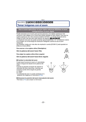 Page 53- 53 -
Básico
Modo [REC]: 
Tomar imágenes con el zoom
Puede acercarse con el zoom para que las personas y los objetos aparezcan más 
cercanos o bien aléjese con el zoom para grabar paisajes en gran ángulo. Para que los 
sujetos aparezcan aún más cercanos (máximo de 50,6k), no ajuste el tamaño de la 
imagen al valor más alto para cada relación de aspecto ( X/Y /W /).
La ampliación del zoom se puede aumentar aproximadamente 1,3 k sin deterioro notorio 
en la imagen con la tecnología de resolución...