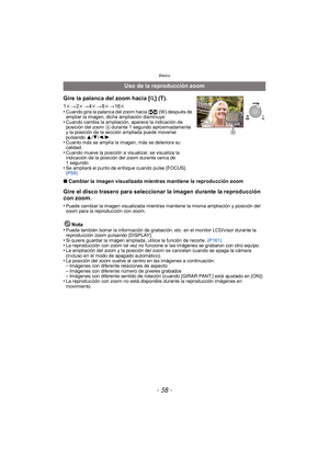 Page 58Básico
- 58 -
∫Cambiar la imagen visualizada mientras mantiene la reproducción zoom
Gire el disco trasero para seleccionar la imagen durante la reproducción 
con zoom.
•Puede cambiar la imagen visualizada mientras mantiene la misma ampliación y posición del 
zoom para la reproducción con zoom.
Nota
•Puede también borrar la información de grabación, etc. en el monitor LCD/visor durante la 
reproducción zoom pulsando [DISPLAY].
•Si quiere guardar la imagen ampliada, utilice la función de recorte....