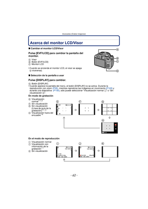 Page 62Avanzadas (Grabar imágenes)
- 62 -
Avanzadas (Grabar imágenes)Acerca del monitor LCD/Visor
∫Cambiar el monitor LCD/Visor
Pulse [EVF/LCD] para cambiar la pantalla del 
monitor.
A Visor
B Botón [EVF/LCD]
C Monitor LCD
•Cuando se enciende el monitor LCD, el visor se apaga 
(y viceversa).
∫Selección de la pantalla a usar
Pulse [DISPLAY] para cambiar.
D Botón [DISPLAY]•Cuando aparece la pantalla del menú, el botón [DISPLAY] no se activa. Durante la 
reproducción con zoom (P58) , mientras reproduce las...