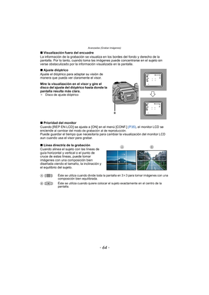 Page 64Avanzadas (Grabar imágenes)
- 64 -
∫Visualización fuera del encuadre
La información de la grabación se visualiza en los bordes del fondo y derecho de la 
pantalla. Por lo tanto, cuando toma las imágenes puede concentrarse en el sujeto sin 
verse obstaculizado por la información visualizada en la pantalla.
∫ Ajuste dióptrico
Ajuste el dióptrico para adaptar su visión de 
manera que pueda ver claramente el visor.
Mire la visualización en el visor y gire el 
disco del ajuste del dióptrico hasta donde la...