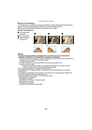 Page 65- 65 -
Avanzadas (Grabar imágenes)
∫Acerca del histograma
Un histograma es un gráfico que visualiza el brillo a lo largo del eje horizontal (blanco y 
negro) y el número de píxeles de cada nivel de brillo en el eje vertical.
Éste le permite controlar fácilmente la exposición de la imagen.
Ejemplo de histograma
Nota
•
Cuando la imagen grabada y el histograma no coinciden una con el otro bajo las 
siguientes condiciones, el histograma se visualiza en anaranjado.
–Cuando la ayuda de la exposición manual es...