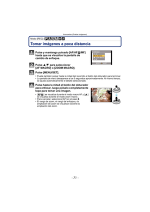 Page 71- 71 -
Avanzadas (Grabar imágenes)
Modo [REC]: 
Tomar imágenes a poca distancia
Pulse y mantenga pulsado [AF/AF#/MF] 
hasta que se visualice la pantalla de 
cambio de enfoque.
Pulse  3/4  para seleccionar 
[AF MACRO] o [ZOOM MACRO].
Pulse [MENU/SET].
•Puede también pulsar hasta la mitad del recorrido el botón del obturador para terminar.•La pantalla de menú desaparece a los 5 segundos aproximadamente. Al mismo tiempo, 
se ajusta automáticamente el detalle seleccionado.
Pulse hasta la mitad el botón del...