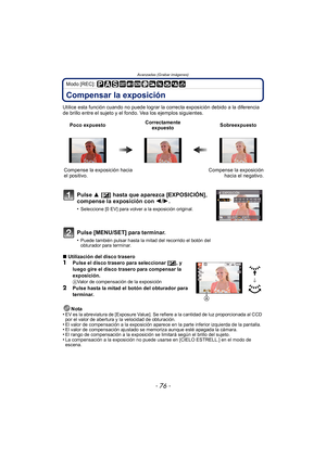 Page 76Avanzadas (Grabar imágenes)
- 76 -
Modo [REC]: 
Compensar la exposición
Utilice esta función cuando no puede lograr la correcta exposición debido a la diferencia 
de brillo entre el sujeto y el fondo. Vea los ejemplos siguientes.
∫Utilización del disco trasero
1Pulse el disco trasero para seleccionar [ È], y 
luego gire el disco trasero para compensar la 
exposición.
AValor de compensación de la exposición
2Pulse hasta la mitad el botón del obturador para 
terminar.
Nota
•
EV es la abreviatura de...