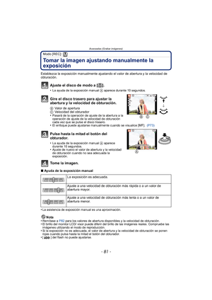 Page 81- 81 -
Avanzadas (Grabar imágenes)
Modo [REC]: 
Tomar la imagen ajustando manualmente la 
exposición
Establezca la exposición manualmente ajustando el valor de abertura y la velocidad de 
obturación.
Ajuste el disco de modo a [²].
•La ayuda de la exposición manual A aparece durante 10 segundos.
Gire el disco trasero para ajustar la 
abertura y la velocidad de obturación.
BValor de apertura
C Velocidad del obturador
•
Pasará de la operación de ajuste de la abertura a la 
operación de ajuste de la...