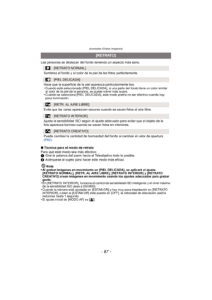 Page 87- 87 -
Avanzadas (Grabar imágenes)
Las personas se destacan del fondo teniendo un aspecto más sano.
∫Técnica para el modo de retrato
Para que este modo sea más efectivo:
1 Gire la palanca del zoom hacia el Teleobjetivo todo lo posible.
2 Acérquese al sujeto para hacer este modo más eficaz.
Nota
•
Al grabar imágenes en movimiento en [PIEL DELICADA], se aplicará el ajuste. 
[RETRATO NORMAL], [RETR. AL AIRE LIBRE], [RETRATO INTERIOR] y [RETRATO 
CREATIVO] crean imágenes en movimiento usando los ajustes...