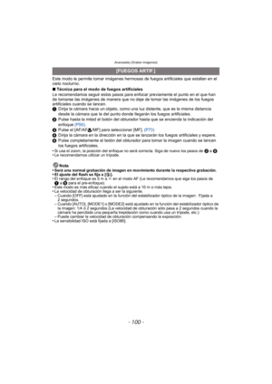 Page 100Avanzadas (Grabar imágenes)
- 100 -
Este modo le permite tomar imágenes hermosas de fuegos artificiales que estallan en el 
cielo nocturno.
∫Técnica para el modo de fuegos artificiales
Le recomendamos seguir estos pasos para enfocar previamente el punto en el que han 
de tomarse las imágenes de manera que no deje de tomar las imágenes de los fuegos 
artificiales cuando se lancen.
1 Dirija la cámara hacia un objeto, como una luz distante, que es la misma distancia 
desde la cámara que la del punto donde...