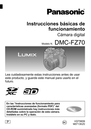 Page 1VQT5B59
M0713KZ0
Instrucciones básicas de  funcionamiento
Cámara digital
Modelo N.DMC-FZ70
Lea cuidadosamente estas instrucciones antes de usar 
este producto, y guarde este manual para usarlo en el 
futuro.
En las “Instrucciones de funcionamiento para 
características avanzadas (formato PDF)” del 
CD-ROM suministrado hay instrucciones más 
detalladas sobre la operación de esta cámara. 
Instálelo en su PC y léalo.
P 