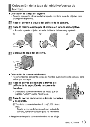 Page 13 (SPA) VQT5B59   13
Colocación de la tapa del objetivo/correa de 
hombro
 ■Colocación de la tapa del objetivo • Cuando apague la cámara o la transporte, monte la tapa del objetivo para proteger su superficie.
Pase el cordón a través del orificio de la cámara.
Pase la misma correa por el orificio en la tapa del objetivo.
 • Pase la tapa del objetivo a través del bucle del cordón y apriételo.
Coloque la tapa del objetivo.
 ■Colocación de la correa de hombro • Recomendamos  colocar la correa de hombro...