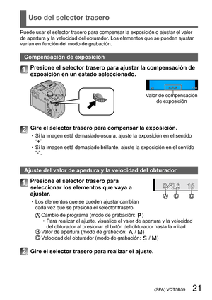 Page 21 (SPA) VQT5B59   21
Uso del selector trasero
Puede usar el selector trasero para compensar la exposición o ajustar el valor 
de apertura y la velocidad del obturador. Los elementos que se pueden ajustar 
varían en función del modo de grabación.
Compensación de exposición
Presione el selector trasero para ajustar la compensación de 
exposición en un estado seleccionado.
Valor de compensación de exposición
Gire el selector trasero para compensar la exposición.
 • Si la imagen está demasiado oscura, ajuste...