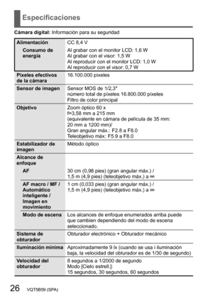 Page 2626   VQT5B59 (SPA)
Especificaciones
Cámara digital: Información para su seguridad
AlimentaciónCC 8,4 V
Consumo de 
energía Al grabar con el monitor LCD: 1,6 W
Al grabar con el visor: 1,5 W
Al reproducir con el monitor LCD: 1,0 W
Al reproducir con el visor: 0,7 W
Píxeles efectivos 
de la cámara 16.100.000 píxeles
Sensor de imagen Sensor MOS de 1/2,3″ 
número total de píxeles 16.800.000 píxeles
Filtro de color principal
Objetivo Zoom óptico 60 x
f=3,58 mm a 215 mm
(equivalente en cámara de película de 35...