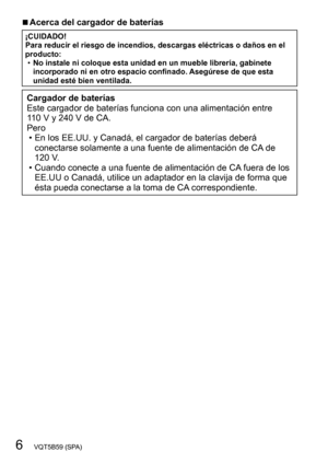 Page 66   VQT5B59 (SPA)
 ■Acerca del cargador de baterías
¡CUIDADO!
Para reducir el riesgo de incendios, descargas eléctricas o daños en el 
producto:
 •No instale ni coloque esta unidad en un mueble librería, gabinete 
incorporado ni en otro espacio confinado. 

Asegúrese de que esta 
unidad esté bien ventilada.
Cargador de baterías
Este cargador de baterías funciona con una alimentación entre 
110
  V y 240 V de CA.
Pero
 • En los EE.UU. y Canadá, el cargador de baterías deberá  conectarse solamente a una...