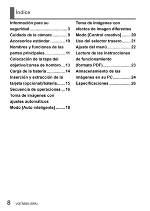 Page 88   VQT5B59 (SPA)
Índice
Información para su  
seguridad 
................................. 3
Cuidado de la cámara

 
............. 9
Accesorios estándar
 ............. 10
Nombres y funciones de las 
partes principales

 
.................. 1
 1
Colocación de la tapa del 
objetivo/correa de hombro
 ... 13
Carga de la batería

 
................ 14
Inserción y extracción de la 
tarjeta (opcional)/batería

 
....... 15
Secuencia de operaciones

 
... 16
T

oma de imágenes con  
ajustes automáticos  
Modo...