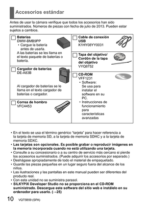 Page 1010   VQT5B59 (SPA)
Accesorios estándar
Antes de usar la cámara verifique que todos los accesorios han sido 
suministrados. Números de piezas con fecha de julio de 2013. Pueden estar 
sujetos a cambios.
Baterías
DMW-BMB9PP
 • Cargue la batería antes de usarla.
A las baterías se les llama en 
el texto paquete de baterías o 
batería.
Cargador de baterías
DE-A83B
Al cargador de baterías se le 
llama en el texto cargador de 
baterías o cargador.
Correa de hombro
VFC4453
Cable de conexión 
USB
K1HY08YY0031...
