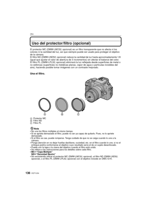 Page 136VQT1U34136
Otro
Uso del protector/filtro (opcional)
El protector MC (DMW-LMC52; opcional) es un filtro transparente que no afecta ni los 
colores ni la cantidad del luz, así que siempre puede ser usado para proteger el objetivo 
de la cámara.
El filtro ND (DMW-LND52; opcional) reduce la  cantidad de luz hasta aproximadamente 1/8 
(igual que ajustar el valor de abertura de 3 incrementos) sin afectar el balance del color. 
El filtro PL (DMW-LPL52; opcional) eliminará la luz reflejada desde superficies de...