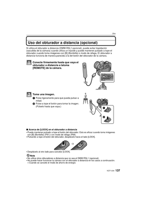 Page 137137VQT1U34
Otro
Uso del obturador a distancia (opcional)
Si utiliza el obturador a distancia (DMW-RSL1;opcional), puede evitar trepidación 
(sacudida de la cámara) cuando utiliza un trípode y puede mantener pulsado a tope el 
obturador cuando toma imágenes con [B] (Bombilla) o modo de ráfaga. El obturador a 
distancia funciona de manera parecida a la  del botón del obturador de la cámara.
Conecte firmemente hasta que vaya el 
obturador a distancia a latoma 
[REMOTE] de la cámara. 
Tome una imagen.
1Pulse...
