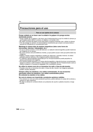 Page 144VQT1U34144
Otro
Precauciones para el uso
Ponga cuidado en no hacer caer la unidad ni la golpee ni le ponga encima 
demasiada presión.

Tenga cuidado de no golpear ni de hacer caer la bolsa/estuche en que ha metido la cámara ya 
que el golpe podría dañar la cámara, el objetivo o el monitor LCD.
No utilice una bolsa de papel ya que ésta podría romperse haciendo caer y dañar la cámara.A fin de proteger la cámara, le recomendamos fuertemente que compre una buena bolsa o 
estuche en la tienda de su...