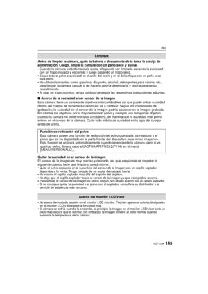 Page 145145VQT1U34
Otro
Antes de limpiar la cámara, quite la batería o desconecte de la toma la clavija de 
alimentación. Luego, limpie la cámara con un paño seco y suave.
Cuando la cámara está demasiado sucia, ella puede ser limpiada sacando la suciedad 
con un trapo mojado y escurrido y luego pasando un trapo seco.

Saque todo el polvo o suciedad en el anillo del  zoom y en el del enfoque con un paño seco 
para polvo.
 No utilice disolventes como gasolina, diluyente, alcohol, detergentes para cocina, etc.,...