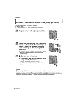 Page 24VQT1U3424
Preparación
Introducción/Remoción de la tarjeta (Opcional)
Compruebe que esta unidad esté apagada.Cierre el flash.Le recomendamos que utilice una tarjeta de Panasonic.
Desplace la tapa de la tarjeta para abrirla.
Inserte la tarjeta hasta que tope yse bloquee 
prestando atención a la dirección en que la 
inserta. Para extraer la tarjeta, empújela 
hasta que seoiga un disparo, luego tírela 
fuera recta. 
A: No toque los terminales de conexión de la tarjeta.
La tarjeta podría dañarse si no está...
